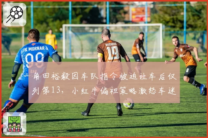 角田裕毅因车队指令被迫让车后仅列第13，小红牛偏袒策略激怒车迷