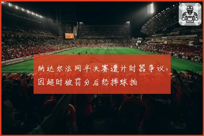纳达尔法网半决赛遭计时器争议，因超时被罚分后怒摔球拍