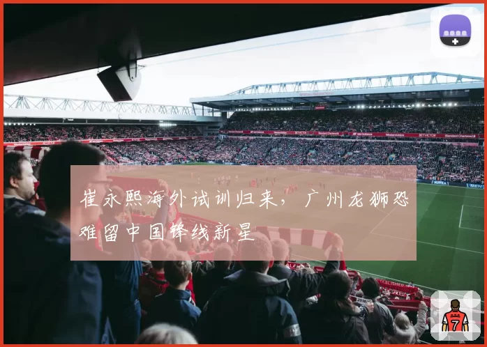 崔永熙海外试训归来，广州龙狮恐难留中国锋线新星