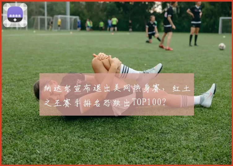 纳达尔宣布退出美网热身赛，红土之王赛季排名恐跌出TOP100？