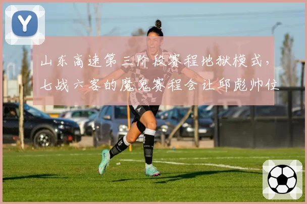 山东高速第三阶段赛程地狱模式，七战六客的魔鬼赛程会让邱彪帅位彻底坐实危机？