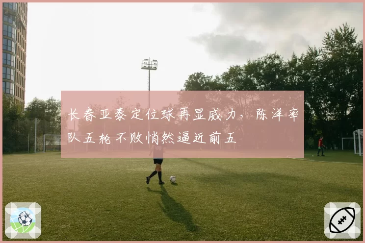 长春亚泰定位球再显威力，陈洋率队五轮不败悄然逼近前五