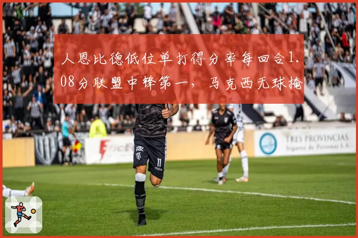 人恩比德低位单打得分率每回合1.08分联盟中锋第一，马克西无球掩护三分命中率飙升至46%__br_