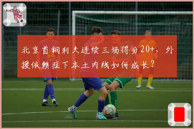 北京首钢利夫连续三场得分20+，外援依赖症下本土内线如何成长？