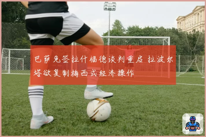巴萨免签拉什福德谈判重启 拉波尔塔欲复制梅西式经济操作
