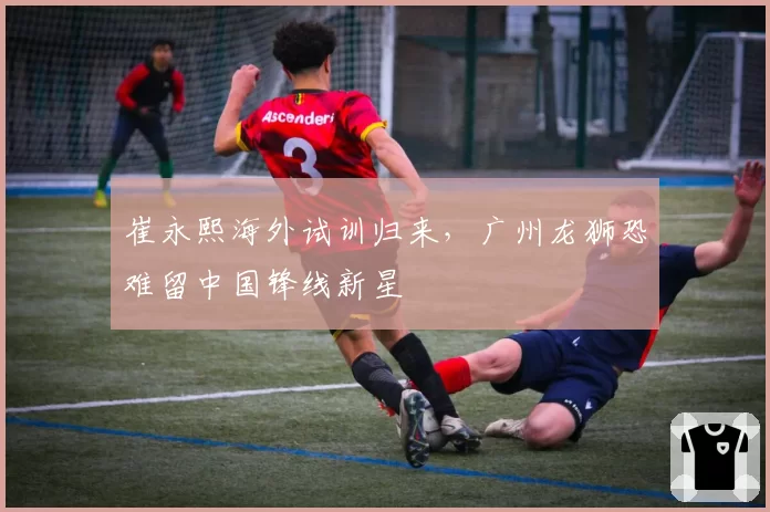 崔永熙海外试训归来，广州龙狮恐难留中国锋线新星