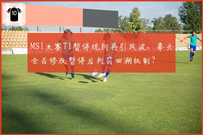 MSI决赛T1暂停规则再引风波，拳头会否修改暂停后判罚回溯机制？