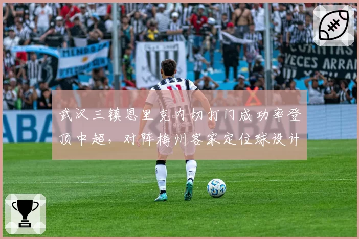 武汉三镇恩里克内切打门成功率登顶中超，对阵梅州客家定位球设计成为破局关键