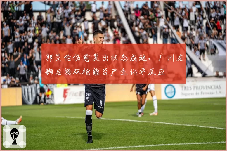 郭艾伦伤愈复出状态成谜,广州龙狮后场双枪能否产生化学反应