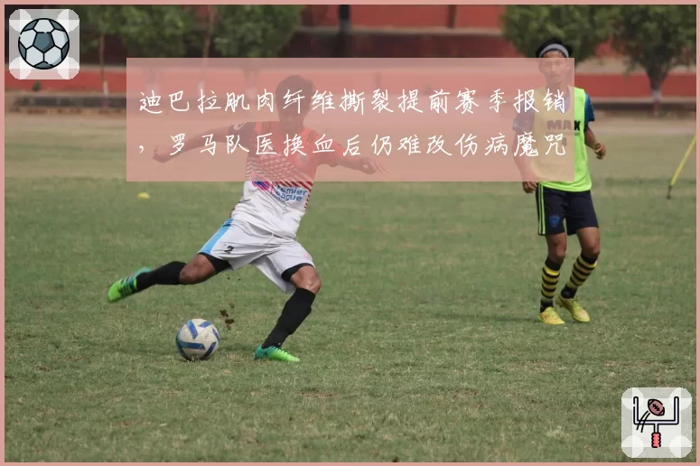 迪巴拉肌肉纤维撕裂提前赛季报销，罗马队医换血后仍难改伤病魔咒
