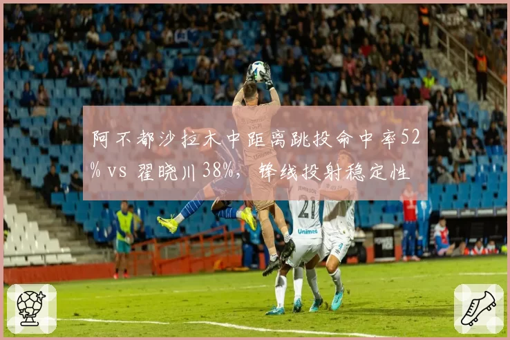 阿不都沙拉木中距离跳投命中率52% vs 翟晓川38%，锋线投射稳定性差距