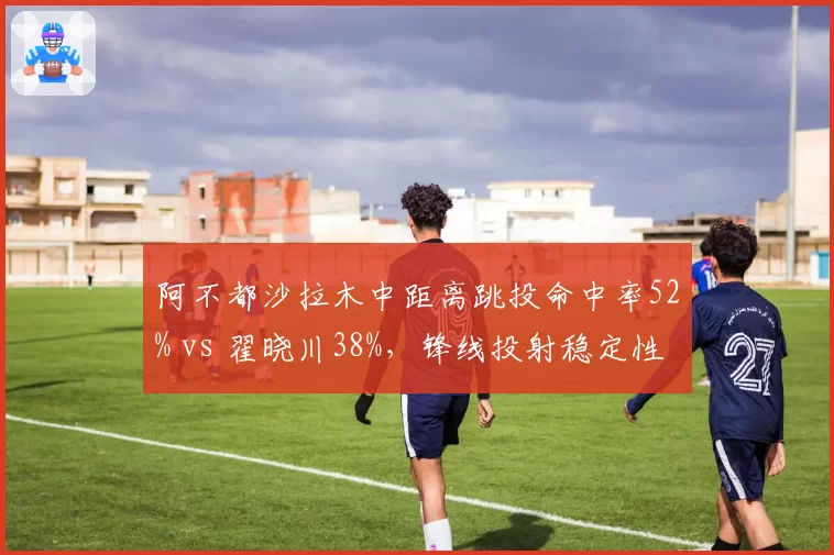 阿不都沙拉木中距离跳投命中率52% vs 翟晓川38%，锋线投射稳定性差距