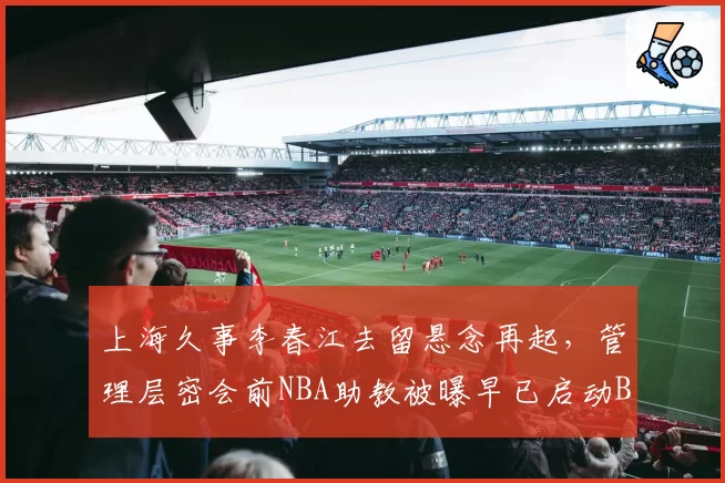 上海久事李春江去留悬念再起，管理层密会前NBA助教被曝早已启动B计划