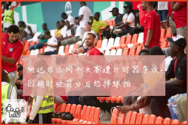 纳达尔法网半决赛遭计时器争议，因超时被罚分后怒摔球拍