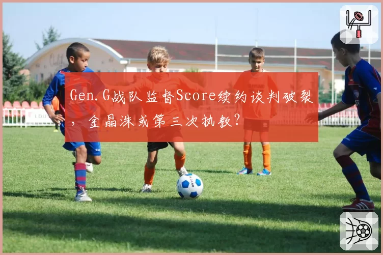 Gen.G战队监督Score续约谈判破裂，金晶洙或第三次执教？