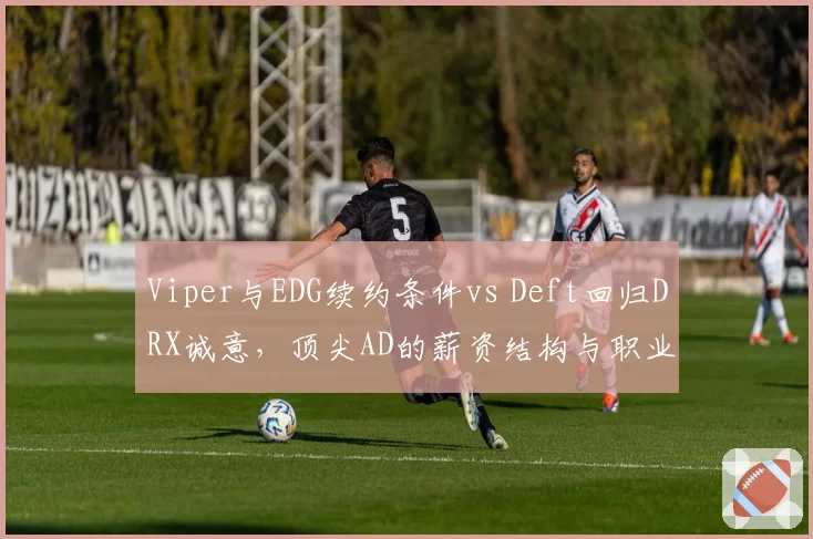 Viper与EDG续约条件vs Deft回归DRX诚意，顶尖AD的薪资结构与职业情怀对比