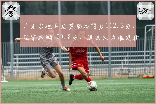 广东宏远季后赛场均得分112.3分，辽宁本钢109.8分，进攻火力谁更猛？