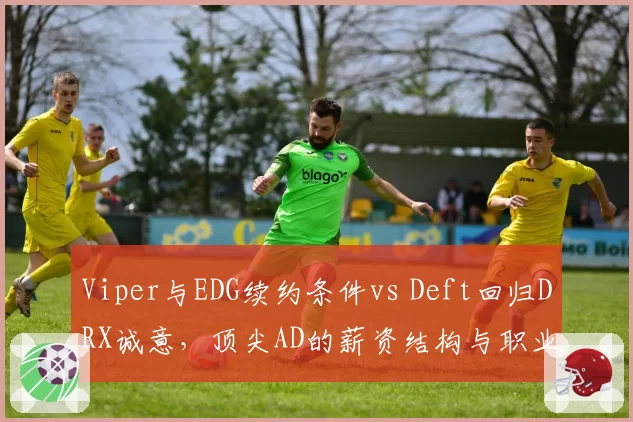 Viper与EDG续约条件vs Deft回归DRX诚意，顶尖AD的薪资结构与职业情怀对比
