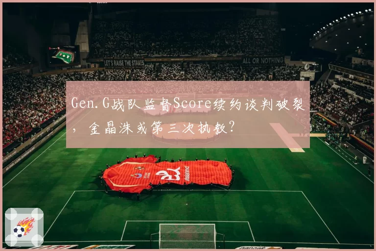 Gen.G战队监督Score续约谈判破裂，金晶洙或第三次执教？