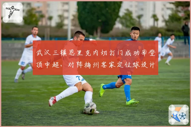 武汉三镇恩里克内切打门成功率登顶中超，对阵梅州客家定位球设计成为破局关键