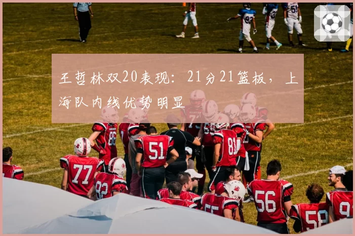 王哲林双20表现：21分21篮板，上海队内线优势明显