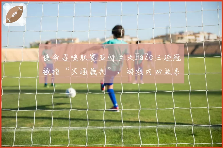 使命召唤联赛亚特兰大FaZe三连冠被指“买通裁判”，游戏内回放系统遭质疑