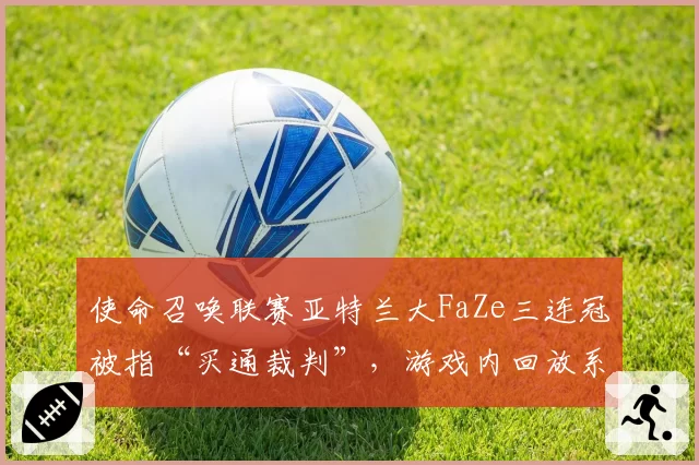 使命召唤联赛亚特兰大FaZe三连冠被指“买通裁判”，游戏内回放系统遭质疑
