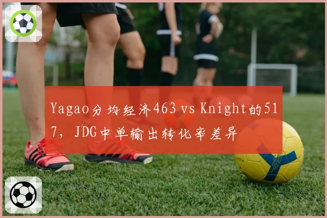 Yagao分均经济463 vs Knight的517，JDG中单输出转化率差异