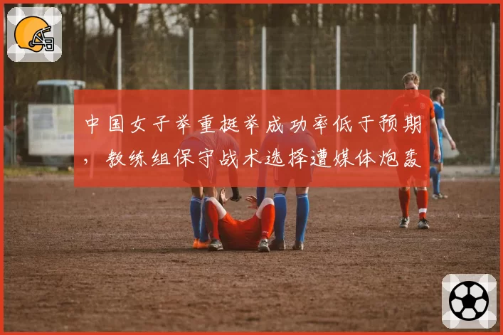 中国女子举重挺举成功率低于预期，教练组保守战术选择遭媒体炮轰