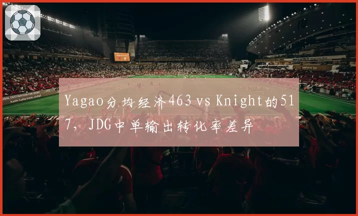 Yagao分均经济463 vs Knight的517，JDG中单输出转化率差异